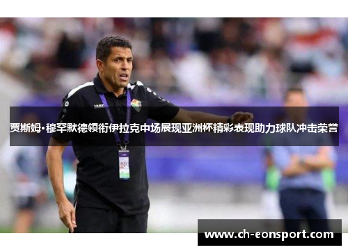 贾斯姆·穆罕默德领衔伊拉克中场展现亚洲杯精彩表现助力球队冲击荣誉