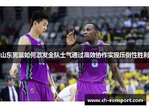 山东男篮如何激发全队士气通过高效协作实现压倒性胜利